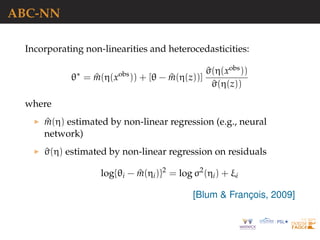 ABC-NN
Incorporating non-linearities and heterocedasticities:
θ∗
= ^m(η(xobs
)) + [θ − ^m(η(z))]
^σ(η(xobs))
^σ(η(z))
where
^m(η) estimated by non-linear regression (e.g., neural
network)
^σ(η) estimated by non-linear regression on residuals
log{θi − ^m(ηi)}2
= log σ2
(ηi) + ξi
[Blum & Franc¸ois, 2009]
 