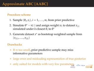 Approximate ABC [AABC]
Procedure scheme
1. Sample (θi, xi), i = 1, . . . , m, from prior predictive
2. Simulate θ∗ ∼ π(·) and assign weight wi to dataset x(i)
simulated under k-closest θi to θ∗
3. Generate dataset x∗ as bootstrap weighted sample from
(x(1), . . . , x(k))
Drawbacks
If m too small, prior predictive sample may miss
informative parameters
large error and misleading representation of true posterior
only suited for models with very few parameters
 