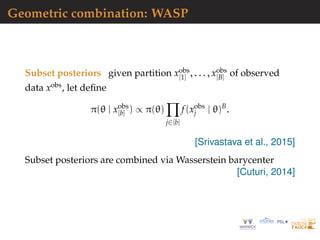 Geometric combination: WASP
Subset posteriors given partition xobs
[1] , . . . , xobs
[B] of observed
data xobs, let deﬁne
π(θ | xobs
[b] ) ∝ π(θ)
j∈[b]
f(xobs
j | θ)B
.
[Srivastava et al., 2015]
Subset posteriors are combined via Wasserstein barycenter
[Cuturi, 2014]
 