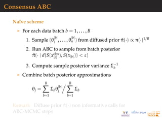 Consensus ABC
Na¨ıve scheme
For each data batch b = 1, . . . , B
1. Sample (θ
[b]
1 , . . . , θ
[b]
n ) from diffused prior ˜π(·) ∝ π(·)1/B
2. Run ABC to sample from batch posterior
^π(· | d(S(xobs
[b] ), S(x[b])) < ε)
3. Compute sample posterior variance Σ−1
b
Combine batch posterior approximations
θj =
B
b=1
Σbθ
[b]
j
B
b=1
Σb
Remark Diffuse prior ˜π(·) non informative calls for
ABC-MCMC steps
 
