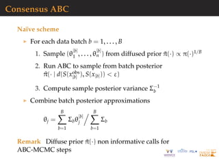 Consensus ABC
Na¨ıve scheme
For each data batch b = 1, . . . , B
1. Sample (θ
[b]
1 , . . . , θ
[b]
n ) from diffused prior ˜π(·) ∝ π(·)1/B
2. Run ABC to sample from batch posterior
^π(· | d(S(xobs
[b] ), S(x[b])) < ε)
3. Compute sample posterior variance Σ−1
b
Combine batch posterior approximations
θj =
B
b=1
Σbθ
[b]
j
B
b=1
Σb
Remark Diffuse prior ˜π(·) non informative calls for
ABC-MCMC steps
 