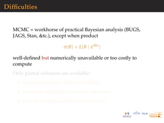 Difﬁculties
MCMC = workhorse of practical Bayesian analysis (BUGS,
JAGS, Stan, &tc.), except when product
π(θ) × L(θ | xobs
)
well-deﬁned but numerically unavailable or too costly to
compute
Only partial solutions are available:
demarginalisation (latent variables)
exchange algorithm (auxiliary variables)
pseudo-marginal (unbiased estimator)
 