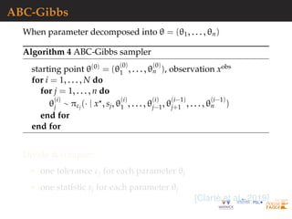 ABC-Gibbs
When parameter decomposed into θ = (θ1, . . . , θn)
Algorithm 4 ABC-Gibbs sampler
starting point θ(0) = (θ
(0)
1 , . . . , θ
(0)
n ), observation xobs
for i = 1, . . . , N do
for j = 1, . . . , n do
θ
(i)
j ∼ πεj
(· | x , sj, θ
(i)
1 , . . . , θ
(i)
j−1, θ
(i−1)
j+1 , . . . , θ
(i−1)
n )
end for
end for
Divide & conquer:
one tolerance εj for each parameter θj
one statistic sj for each parameter θj
[Clart´e et al., 2019]
 