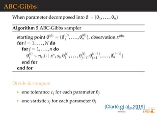ABC-Gibbs
When parameter decomposed into θ = (θ1, . . . , θn)
Algorithm 5 ABC-Gibbs sampler
starting point θ(0) = (θ
(0)
1 , . . . , θ
(0)
n ), observation xobs
for i = 1, . . . , N do
for j = 1, . . . , n do
θ
(i)
j ∼ πεj
(· | x , sj, θ
(i)
1 , . . . , θ
(i)
j−1, θ
(i−1)
j+1 , . . . , θ
(i−1)
n )
end for
end for
Divide & conquer:
one tolerance εj for each parameter θj
one statistic sj for each parameter θj
[Clart´e et al., 2019]
 