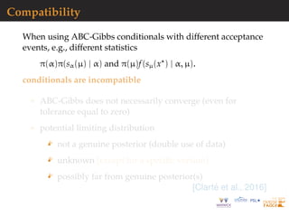 Compatibility
When using ABC-Gibbs conditionals with different acceptance
events, e.g., different statistics
π(α)π(sα(µ) | α) and π(µ)f(sµ(x ) | α, µ).
conditionals are incompatible
ABC-Gibbs does not necessarily converge (even for
tolerance equal to zero)
potential limiting distribution
not a genuine posterior (double use of data)
unknown [except for a speciﬁc version]
possibly far from genuine posterior(s)
[Clart´e et al., 2016]
 