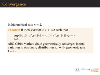 Convergence
In hierarchical case n = 2,
Theorem If there exists 0 < κ < 1/2 such that
sup
θ1,˜θ1
πε2 (· | x , s2, θ1) − πε2 (· | x , s2, ˜θ1) TV = κ
ABC-Gibbs Markov chain geometrically converges in total
variation to stationary distribution νε, with geometric rate
1 − 2κ.
 