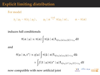 Explicit limiting distribution
For model
xj | µj ∼ π(xj | µj) , µj | α
i.i.d.
∼ π(µj | α) , α ∼ π(α)
induces full conditionals
˜π(α | µ) ∝ π(α) π(˜µ | α)1η(sα(µ),sα(˜µ))<εα
d˜x
and
˜π(µ | α, x ) ∝ q(µ) π(˜µ | α)1η(sα(µ),sα(˜µ))<εα
d˜µ
× f(˜x | µ)π(x | µ)1η(sµ(x ),sµ(˜x))<εµ
d˜x
now compatible with new artiﬁcial joint
 