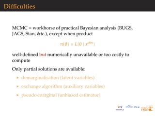 Difﬁculties
MCMC = workhorse of practical Bayesian analysis (BUGS,
JAGS, Stan, &tc.), except when product
π(θ) × L(θ | xobs
)
well-deﬁned but numerically unavailable or too costly to
compute
Only partial solutions are available:
demarginalisation (latent variables)
exchange algorithm (auxiliary variables)
pseudo-marginal (unbiased estimator)
 
