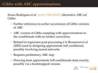 Gibbs with ABC approximations
Souza Rodrigues et al. (arxiv:1906.04347) alternative ABC-ed
Gibbs:
Further references to earlier occurrences of Gibbs versions
of ABC
ABC version of Gibbs sampling with approximations to
the conditionals with no further corrections
Related to regression post-processing `a la Beaumont et al.
(2002) used to designing approximate full conditional,
possibly involving neural networks
Requires preliminary ABC step
Drawing from approximate full conditionals done exactly,
possibly via a bootstrapped version.
 