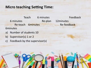 Micro teaching Setting Time:
Teach 6 minutes Feedback
6 minutes Re-plan 12minutes
Re-teach 6minutes Re-feedback
6minutes
a) Number of students 10
b) Supervisor(s) 1 or 2
c) Feedback by the supervisor(s)
 