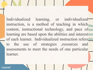 Individualized learning, or individualized
instruction, is a method of teaching in which
content, instructional technology, and pace of
learning are based upon the abilities and interest
of each learner. Individualized instruction refers
to the use of strategies ,resources and
assessments to meet the needs of one particular
learner.
 