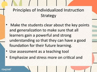 Principles of Individualized Instruction
Strategy
• Make the students clear about the key points
and generalization to make sure that all
learners gain a powerful and strong
understanding so that they can have a good
foundation for their future learning.
• Use assessment as a teaching tool
• Emphasize and stress more on critical and
 