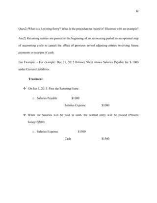 12
Ques2) What is a Revering Entry? What is the procedure to record it? Illustrate with an example?
Ans2) Reversing entries are passed at the beginning of an accounting period as an optional step
of accounting cycle to cancel the effect of previous period adjusting entries involving future
payments or receipts of cash.
For Example: - For example: Dec 31, 2012 Balance Sheet shows Salaries Payable for $ 1000
under Current Liabilities.
Treatment:
 On Jan 1, 2013: Pass the Revering Entry:
o Salaries Payable $1000
Salaries Expense $1000
 When the Salaries will be paid in cash, the normal entry will be passed (Present
Salary=$500)
o Salaries Expense $1500
Cash $1500
 