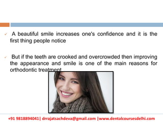 +91 9818894041| drrajatsachdeva@gmail.com |www.dentalcoursesdelhi.com
 A beautiful smile increases one's confidence and it is the
first thing people notice
 But if the teeth are crooked and overcrowded then improving
the appearance and smile is one of the main reasons for
orthodontic treatment
 