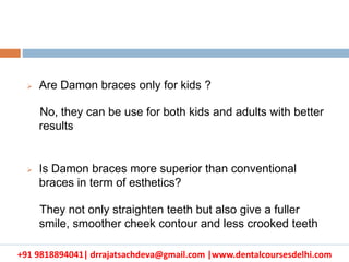+91 9818894041| drrajatsachdeva@gmail.com |www.dentalcoursesdelhi.com
 Are Damon braces only for kids ?
No, they can be use for both kids and adults with better
results
 Is Damon braces more superior than conventional
braces in term of esthetics?
They not only straighten teeth but also give a fuller
smile, smoother cheek contour and less crooked teeth
 