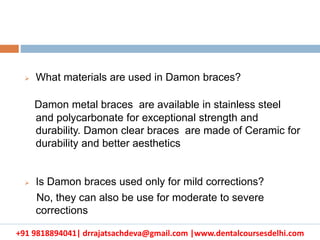 +91 9818894041| drrajatsachdeva@gmail.com |www.dentalcoursesdelhi.com
 What materials are used in Damon braces?
Damon metal braces are available in stainless steel
and polycarbonate for exceptional strength and
durability. Damon clear braces are made of Ceramic for
durability and better aesthetics
 Is Damon braces used only for mild corrections?
No, they can also be use for moderate to severe
corrections
 