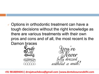 +91 9818894041| drrajatsachdeva@gmail.com |www.dentalcoursesdelhi.com
 Options in orthodontic treatment can have a
tough decisions without the right knowledge as
there are various treatments with their own
pros and cons and of all, the most recent is the
Damon braces
 