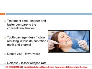 +91 9818894041| drrajatsachdeva@gmail.com |www.dentalcoursesdelhi.com
 Treatment time - shorter and
faster compare to the
conventional braces
 Tooth damage - less friction
resulting in less deterioration of
teeth and enamel
 Dental visit - fewer visits
 Relapse - lesser relapse rate
 