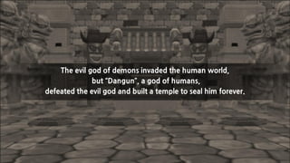 The evil god of demons invaded the human world,
but “Dangun”, a god of humans,
defeated the evil god and built a temple to seal him forever.

 