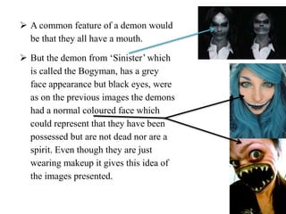  A common feature of a demon would
be that they all have a mouth.
 But the demon from ‘Sinister’ which
is called the Bogyman, has a grey
face appearance but black eyes, were
as on the previous images the demons
had a normal coloured face which
could represent that they have been
possessed but are not dead nor are a
spirit. Even though they are just
wearing makeup it gives this idea of
the images presented.
 