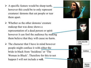  A specific feature would be sharp teeth,
however this could be to only represent
creatures/ demons that eat people or tear
them apart.
 Whether as the other demons/ creature
makeup that was done shows a
representation of a dead person or spirit
however it can fool the audience by making
them believe that they will cause no harm.
 The character that I have in mind however
people might confuse it with either the
bride in black from ‘Insidious’ or ‘The
Woman in Black’. Therefore for this to not
happen I will not include a veil.
Looks more like
a Goth
Woman
in Black
Insidious
 