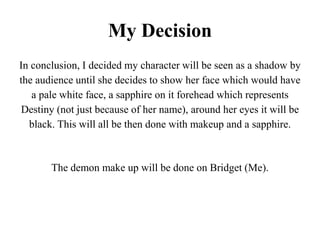 My Decision
In conclusion, I decided my character will be seen as a shadow by
the audience until she decides to show her face which would have
a pale white face, a sapphire on it forehead which represents
Destiny (not just because of her name), around her eyes it will be
black. This will all be then done with makeup and a sapphire.
The demon make up will be done on Bridget (Me).
 