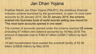 Jan Dhan Yojana
• Pradhan Mantri Jan Dhan Yojana (PMJDY), the ambitious financial
inclusion scheme launched by the government, to open 10 crore bank
accounts by 26 January 2015. On 20 January 2015, the scheme
entered into Guinness book of world records setting new record for
'The most bank accounts opened in one week'.
• The number of accounts opened under the scheme reached 22 crores
(including 57 million zero balance accounts) by 18 May 2016.The
amount of deposits rose to ₹380.47 billion (US$5.7 billion) by April
2016.
• 19 lakh householders have availed the overdraft facility of ₹2.56
billion (US$38 million) by May 2016.
 