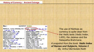 History of Currency : Ancient Coinage
The use of Nishkas as
currency is quite clear from
the Vedic texts (Vedic Index,
I.455), the Jatakas and the
Satapatha Brahmana.
A snapshot from the book: Vedic Index
of Names and Subjects, Volume 2
-By Arthur Berriedale Keith
 