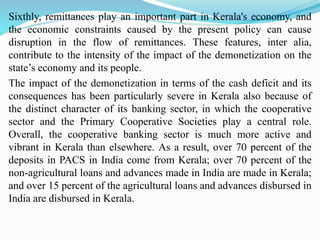 Sixthly, remittances play an important part in Kerala's economy, and
the economic constraints caused by the present policy can cause
disruption in the flow of remittances. These features, inter alia,
contribute to the intensity of the impact of the demonetization on the
state’s economy and its people.
The impact of the demonetization in terms of the cash deficit and its
consequences has been particularly severe in Kerala also because of
the distinct character of its banking sector, in which the cooperative
sector and the Primary Cooperative Societies play a central role.
Overall, the cooperative banking sector is much more active and
vibrant in Kerala than elsewhere. As a result, over 70 percent of the
deposits in PACS in India come from Kerala; over 70 percent of the
non-agricultural loans and advances made in India are made in Kerala;
and over 15 percent of the agricultural loans and advances disbursed in
India are disbursed in Kerala.
 