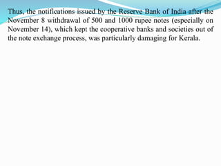 Thus, the notifications issued by the Reserve Bank of India after the
November 8 withdrawal of 500 and 1000 rupee notes (especially on
November 14), which kept the cooperative banks and societies out of
the note exchange process, was particularly damaging for Kerala.
 