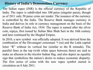 History of India’s Demonetizes Currency
The Indian rupee (INR) is the official currency of the Republic of
India. The rupee is subdivided into 100 paise (singular paisa), though
as of 2011 only 50 paise coins are tender. The issuance of the currency
is controlled by the India. The Reserve Bank manages currency in
India and derives its role in currency management on the basis of the
Reserve Bank of India Act, 1934. The rupee is named after the silver
coin, rupiya, first issued by Sultan Sher Shah Suri in the 16th century
and later continued by the Mughal Empire.
In 2010, a new symbol was officially adopted. It was derived from the
combination of the Devanagari consonant “र (ra) and the Latin capital
letter “R” without its vertical bar (similar to the R rotunda). The
parallel lines at the top (with white space between them) are said to
make an allusion to the tricolor Indian flag. and also depict an equality
sign that symbolizes the nation’s desire to reduce economic disparity.
The first series of coins with the new rupee symbol started in
circulation on 8 July 2011.
 