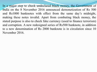 In a major step to check undeclared black money, the Government of
India on the 8 November 2016 announced demonetization of Rs 500
and Rs1000 banknotes with effect from the same day’s midnight,
making these notes invalid. Apart from combating black money, the
stated purpose is also to check fake currency (used to finance terrorism)
and corruption. A new redesigned series of Rs500 banknote, in addition
to a new denomination of Rs 2000 banknote is in circulation since 10
November 2016.
 