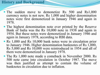 History and Background
 The sudden move to demonetize Rs 500 and Rs1,000
currency notes is not new. Rs 1,000 and higher denomination
notes were first demonetized in January 1946 and again in
1978.
 The highest denomination note ever printed by the Reserve
Bank of India was the Rs 10,000 note in 1938 and again in
1954. But these notes were demonetized in January 1946 and
again in January 1978, according to RBI data.
 Rs 1,000 and Rs 10,000 bank notes were in circulation prior
to January 1946. Higher denomination banknotes of Rs 1,000,
Rs 5,000 and Rs 10,000 were reintroduced in 1954 and all of
them were demonetized in January 1978.
 The Rs 1,000 note made a comeback in November 2000. Rs
500 note came into circulation in October 1987. The move
was then justified as attempt to contain the volume of
banknotes in circulation due to inflation.
 