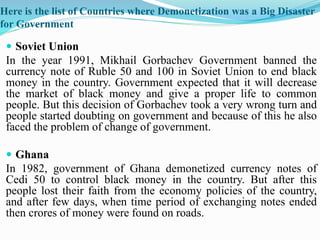 Here is the list of Countries where Demonetization was a Big Disaster
for Government
 Soviet Union
In the year 1991, Mikhail Gorbachev Government banned the
currency note of Ruble 50 and 100 in Soviet Union to end black
money in the country. Government expected that it will decrease
the market of black money and give a proper life to common
people. But this decision of Gorbachev took a very wrong turn and
people started doubting on government and because of this he also
faced the problem of change of government.
 Ghana
In 1982, government of Ghana demonetized currency notes of
Cedi 50 to control black money in the country. But after this
people lost their faith from the economy policies of the country,
and after few days, when time period of exchanging notes ended
then crores of money were found on roads.
 