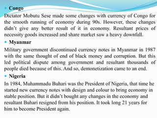  Congo
Dictator Mobutu Sese made some changes with currency of Congo for
the smooth running of economy during 90s. However, these changes
didn’t give any better result of it in economy. Resultant prices of
necessity goods increased and share market saw a heavy downfall.
 Myanmar
Military government discontinued currency notes in Myanmar in 1987
with the same thought of end of black money and corruption. But this
led political dispute among government and resultant thousands of
people died because of this. And so, demonetization came to an end.
 Nigeria
In 1984, Muhammadu Buhari was the President of Nigeria, that time he
started new currency notes with design and colour to bring economy in
stable position. But it didn’t bought any changes in the economy and
resultant Buhari resigned from his position. It took long 21 years for
him to become President again.
 