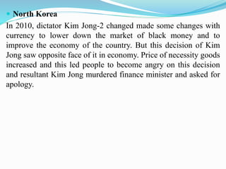  North Korea
In 2010, dictator Kim Jong-2 changed made some changes with
currency to lower down the market of black money and to
improve the economy of the country. But this decision of Kim
Jong saw opposite face of it in economy. Price of necessity goods
increased and this led people to become angry on this decision
and resultant Kim Jong murdered finance minister and asked for
apology.
 