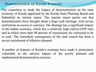 Demonetization on Kerala Economy
The committee to study the impact of demonetization on the state
economy of Kerala appointed by the Kerala State Planning Board and
Submitted its interim report. The interim report points out that
demonetization have brought about a huge cash shortage, with severe
restrictions on access to currency. The shortage has a significant impact
in the Indian economy, which has a relatively high cash-to-GDP ratio
and in which more than 90 percent of transactions are estimated to be
in cash. The immediate consequence of the cash crunch has been a
severe curtailment of effective demand.
A number of features of Kerala’s economy have made it particularly
vulnerable to the adverse impact of the poorly planned and
implemented demonetization exercise.
 