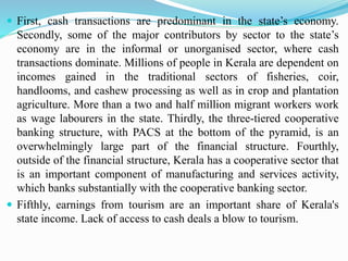  First, cash transactions are predominant in the state’s economy.
Secondly, some of the major contributors by sector to the state’s
economy are in the informal or unorganised sector, where cash
transactions dominate. Millions of people in Kerala are dependent on
incomes gained in the traditional sectors of fisheries, coir,
handlooms, and cashew processing as well as in crop and plantation
agriculture. More than a two and half million migrant workers work
as wage labourers in the state. Thirdly, the three-tiered cooperative
banking structure, with PACS at the bottom of the pyramid, is an
overwhelmingly large part of the financial structure. Fourthly,
outside of the financial structure, Kerala has a cooperative sector that
is an important component of manufacturing and services activity,
which banks substantially with the cooperative banking sector.
 Fifthly, earnings from tourism are an important share of Kerala's
state income. Lack of access to cash deals a blow to tourism.
 