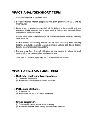 IMPACT ANALYSIS-SHORT TERM
1. Scarcity of cash due to demonetization
2. Sporadic violence wherein people attacked bank premises and ATM with no
major injuries
3. Large chunk of population especially at the bottom of the pyramid and rural
population highly impacted due to poor banking facilities and extremely higher
dependence on hard currency
4. Various tribal areas living in isolation and illiteracy have been impacted adversely
in the short run
5. Certain sectors necessitating frequent use of cash on a daily basis including
hospital, households, roadside vendors, domestic workers, cab drivers doctors,
transfer likely to face interim disruptions
6. Farmers may face financial difficulties to pay wages to labors in small
denomination and manage other farming expenses
7. Slowdown in consumer spending due to limited availability of cash
IMPACT ANALYSIS-LONG TERM
 Real state, jewelry and luxury products:-
(i) Downward revaluation
(ii) Indirect reduction in price of cement and steel
 Politics and elections:-
(i) Transparency
(ii) Appropriate utilization of central exchequer
 Online transaction:-
(i) Substantial increase leading to transparency
(ii) Increase in revenue collection by there revenue authoritie
 