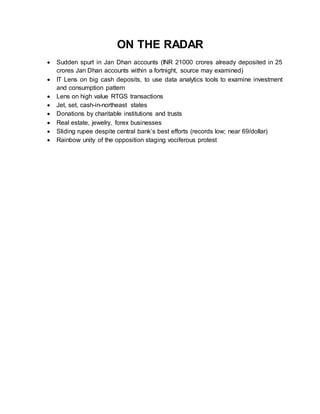 ON THE RADAR
 Sudden spurt in Jan Dhan accounts (INR 21000 crores already deposited in 25
crores Jan Dhan accounts within a fortnight, source may examined)
 IT Lens on big cash deposits, to use data analytics tools to examine investment
and consumption pattern
 Lens on high value RTGS transactions
 Jet, set, cash-in-northeast states
 Donations by charitable institutions and trusts
 Real estate, jewelry, forex businesses
 Sliding rupee despite central bank’s best efforts (records low; near 69/dollar)
 Rainbow unity of the opposition staging vociferous protest
 