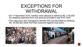  On 17 November 2016, families were allowed to withdraw Rs. 2,50,000
for wedding expenses from one account provided it was KYC norm.
 The rules were also changed for farmers who are permitted to withdraw
Rs. 25,000 per week from their accounts against crop loans.
 
