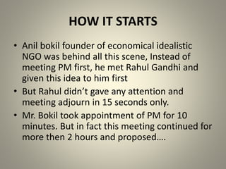 HOW IT STARTS
• Anil bokil founder of economical idealistic
NGO was behind all this scene, Instead of
meeting PM first, he met Rahul Gandhi and
given this idea to him first
• But Rahul didn’t gave any attention and
meeting adjourn in 15 seconds only.
• Mr. Bokil took appointment of PM for 10
minutes. But in fact this meeting continued for
more then 2 hours and proposed….
 