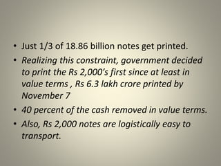 • Just 1/3 of 18.86 billion notes get printed.
• Realizing this constraint, government decided
to print the Rs 2,000′s first since at least in
value terms , Rs 6.3 lakh crore printed by
November 7
• 40 percent of the cash removed in value terms.
• Also, Rs 2,000 notes are logistically easy to
transport.
 