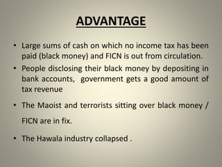 ADVANTAGE
• Large sums of cash on which no income tax has been
paid (black money) and FICN is out from circulation.
• People disclosing their black money by depositing in
bank accounts, government gets a good amount of
tax revenue
• The Maoist and terrorists sitting over black money /
FICN are in fix.
• The Hawala industry collapsed .
 