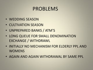 PROBLEMS
• WEDDING SEASON
• CULTIVATION SEASON
• UNPREPARED BANKS / ATM’S
• LONG QUEUE FOR SMALL DENOMINATION
EXCHANGE / WITHDRAWL
• INITIALLY NO MECHANISM FOR ELDERLY PPL AND
WOMENS
• AGAIN AND AGAIN WITHDRAWAL BY SAME PPL
 