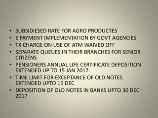 • SUBSIDIESED RATE FOR AGRO PRODUCTES
• E PAYMENT IMPLEMENTATION BY GOVT AGENCIES
• TX CHARGE ON USE OF ATM WAIVED OFF
• SEPARATE QUEUES IN THEIR BRANCHES FOR SENIOR
CITIZENS
• PENSIONERS ANNUAL LIFE CERTIFICATE DEPOSITION
EXTENDED UP TO 15 JAN 2017.
• TIME LIMIT FOR EXCEPTANCE OF OLD NOTES
EXTENDED UPTO 15 DEC
• DEPOSITION OF OLD NOTES IN BANKS UPTO 30 DEC
2017
 