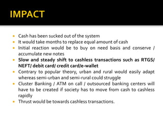  Cash has been sucked out of the system
 It would take months to replace equal amount of cash
 Initial reaction would be to buy on need basis and conserve /
accumulate new notes
 Slow and steady shift to cashless transactions such as RTGS/
NEFT/ debit card/ credit card/e-wallet
 Contrary to popular theory, urban and rural would easily adapt
whereas semi-urban and semi-rural could struggle
 Cluster Banking / ATM on call / outsourced banking centers will
have to be created if society has to move from cash to cashless
rapidly
 Thrust would be towards cashless transactions.
 