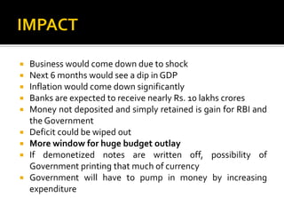  Business would come down due to shock
 Next 6 months would see a dip in GDP
 Inflation would come down significantly
 Banks are expected to receive nearly Rs. 10 lakhs crores
 Money not deposited and simply retained is gain for RBI and
the Government
 Deficit could be wiped out
 More window for huge budget outlay
 If demonetized notes are written off, possibility of
Government printing that much of currency
 Government will have to pump in money by increasing
expenditure
 