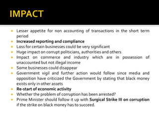  Lesser appetite for non accounting of transactions in the short term
period
 Increased reporting and compliance
 Loss for certain businesses could be very significant
 Huge impact on corrupt politicians, authorities and others
 Impact on commerce and industry which are in possession of
unaccounted but not illegal income
 Some businesses could disappear
 Government vigil and further action would follow since media and
opposition have criticized the Government by stating that black money
exists only in other assets
 Re-start of economic activity
 Whether the problem of corruption has been arrested?
 Prime Minister should follow it up with Surgical Strike III on corruption
if the strike on black money has to succeed.
 