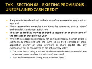  If any sum is found credited in the books of an assessee for any previous
year and
 The assessee offers no explanation about the nature and source thereof
or the explanation is not satisfactory
 The sum so credited may be charged to income tax at the income of
the assessee of that previous year
 Where the assessee is a company not being a company in which public is
substantially interested and the sums so credited consists of share
application money or share premium or share capital etc. any
explanation will be considered as not satisfactory unless
 The other person being a resident in whose name the credit is recorded also
offers an explanation about the nature and source and
 Such explanation is satisfactory in the opinion of the AO
 
